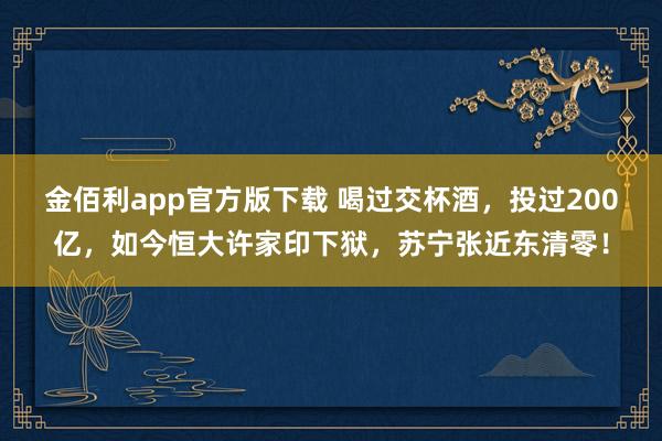 金佰利app官方版下载 喝过交杯酒，投过200亿，如今恒大许家印下狱，苏宁张近东清零！