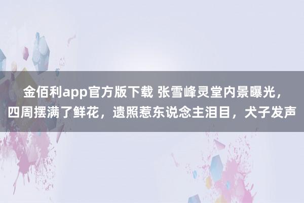 金佰利app官方版下载 张雪峰灵堂内景曝光，四周摆满了鲜花，遗照惹东说念主泪目，犬子发声
