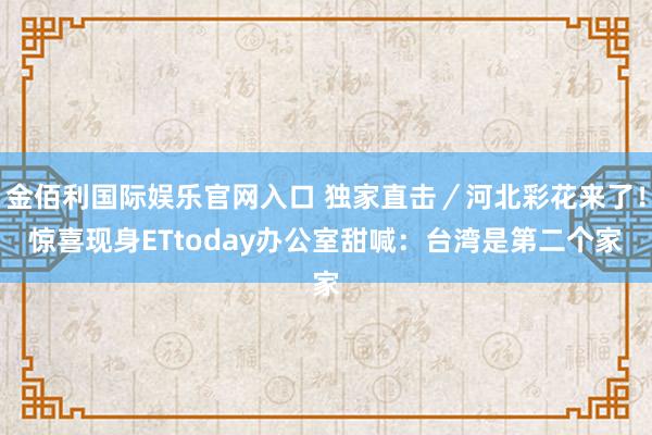 金佰利国际娱乐官网入口 独家直击／河北彩花来了！惊喜现身ETtoday办公室　甜喊：台湾是第二个家