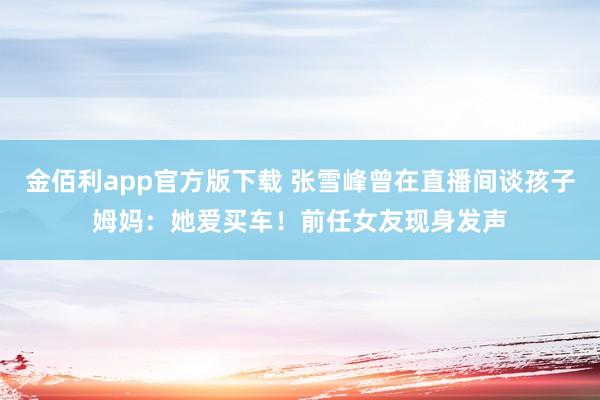 金佰利app官方版下载 张雪峰曾在直播间谈孩子姆妈：她爱买车！前任女友现身发声