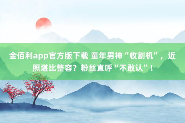 金佰利app官方版下载 童年男神“收割机”，近照堪比整容？粉丝直呼“不敢认”！