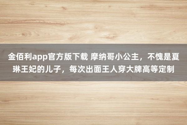 金佰利app官方版下载 摩纳哥小公主，不愧是夏琳王妃的儿子，每次出面王人穿大牌高等定制