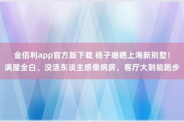 金佰利app官方版下载 杨子姗晒上海新别墅！满屋全白、没活东谈主感像病房，客厅大到能跑步