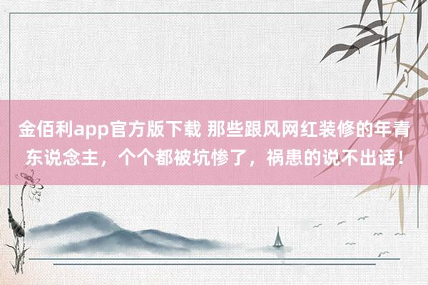 金佰利app官方版下载 那些跟风网红装修的年青东说念主，个个都被坑惨了，祸患的说不出话！