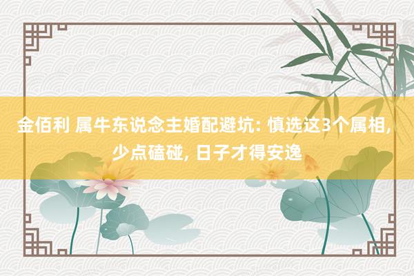 金佰利 属牛东说念主婚配避坑: 慎选这3个属相, 少点磕碰, 日子才得安逸