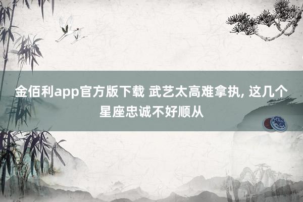 金佰利app官方版下载 武艺太高难拿执, 这几个星座忠诚不好顺从