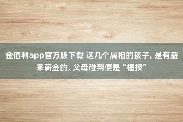 金佰利app官方版下载 这几个属相的孩子, 是有益来薪金的, 父母碰到便是“福报”