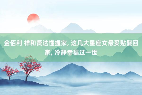 金佰利 祥和贤达懂握家, 这几大星座女最妥贴娶回家, 冷静幸福过一世