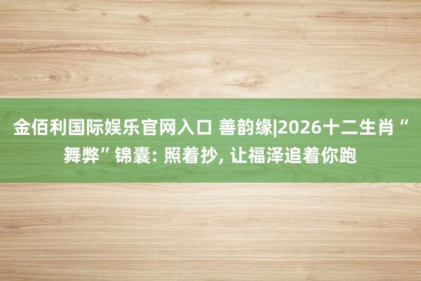 金佰利国际娱乐官网入口 善韵缘|2026十二生肖“舞弊”锦囊: 照着抄, 让福泽追着你跑