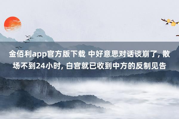 金佰利app官方版下载 中好意思对话谈崩了, 散场不到24小时, 白宫就已收到中方的反制见告