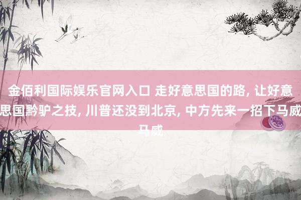 金佰利国际娱乐官网入口 走好意思国的路， 让好意思国黔驴之技， 川普还没到北京， 中方先来一招下马威