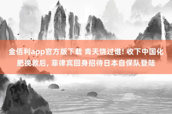 金佰利app官方版下载 青天饶过谁! 收下中国化肥挽救后, 菲律宾回身招待日本自保队登陆
