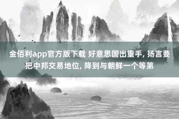 金佰利app官方版下载 好意思国出重手, 扬言要把中邦交易地位, 降到与朝鲜一个等第