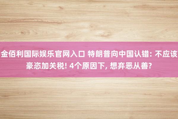 金佰利国际娱乐官网入口 特朗普向中国认错: 不应该豪恣加关税! 4个原因下, 想弃恶从善?