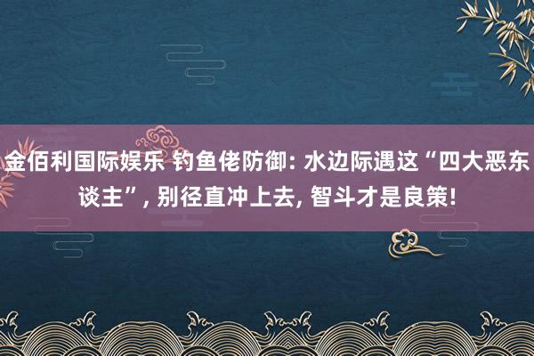 金佰利国际娱乐 钓鱼佬防御: 水边际遇这“四大恶东谈主”, 别径直冲上去, 智斗才是良策!