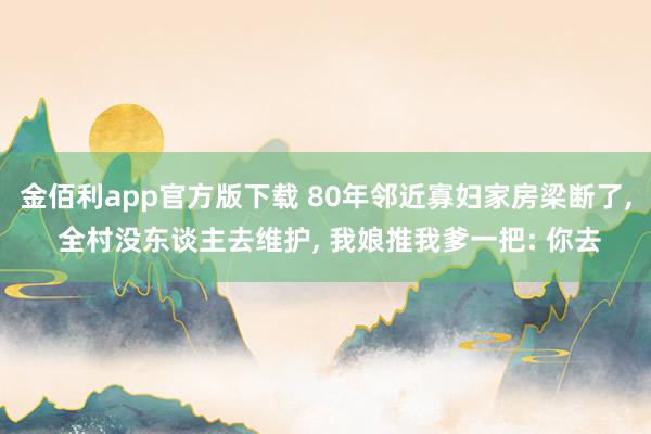 金佰利app官方版下载 80年邻近寡妇家房梁断了, 全村没东谈主去维护, 我娘推我爹一把: 你去