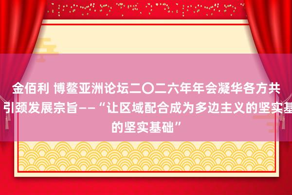 金佰利 博鳌亚洲论坛二〇二六年年会凝华各方共鸣、引颈发展宗旨——“让区域配合成为多边主义的坚实基础”