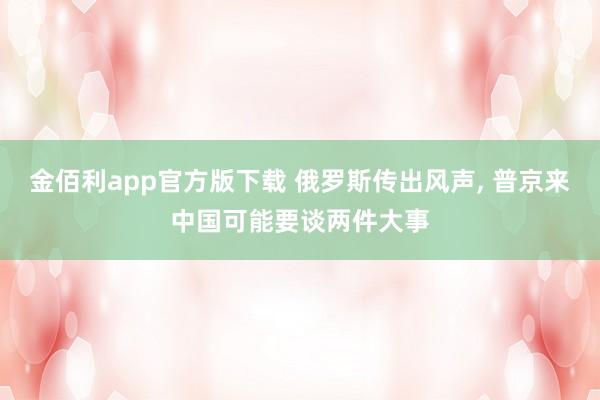 金佰利app官方版下载 俄罗斯传出风声, 普京来中国可能要谈两件大事