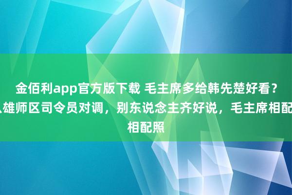 金佰利app官方版下载 毛主席多给韩先楚好看？ 八雄师区司令员对调，别东说念主齐好说，毛主席相配照