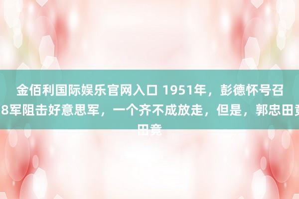 金佰利国际娱乐官网入口 1951年，彭德怀号召38军阻击好意思军，一个齐不成放走，但是，郭忠田竟