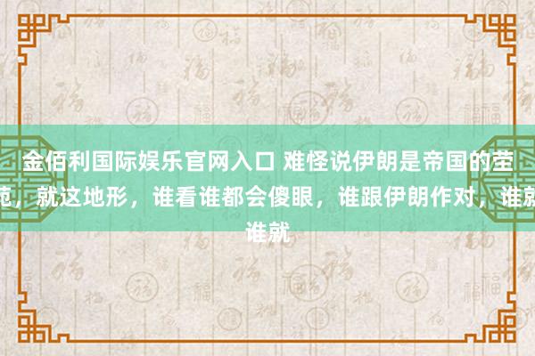 金佰利国际娱乐官网入口 难怪说伊朗是帝国的茔苑，就这地形，谁看谁都会傻眼，谁跟伊朗作对，谁就