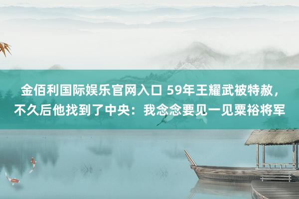 金佰利国际娱乐官网入口 59年王耀武被特赦，不久后他找到了中央：我念念要见一见粟裕将军