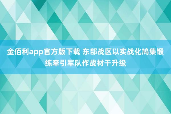 金佰利app官方版下载 东部战区以实战化鸠集锻练牵引军队作战材干升级