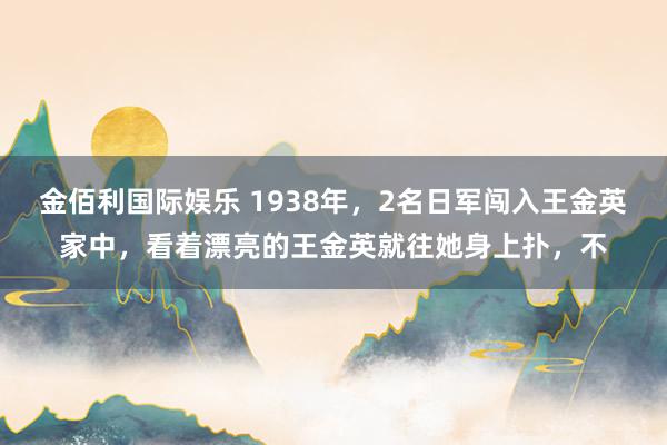 金佰利国际娱乐 1938年，2名日军闯入王金英家中，看着漂亮的王金英就往她身上扑，不