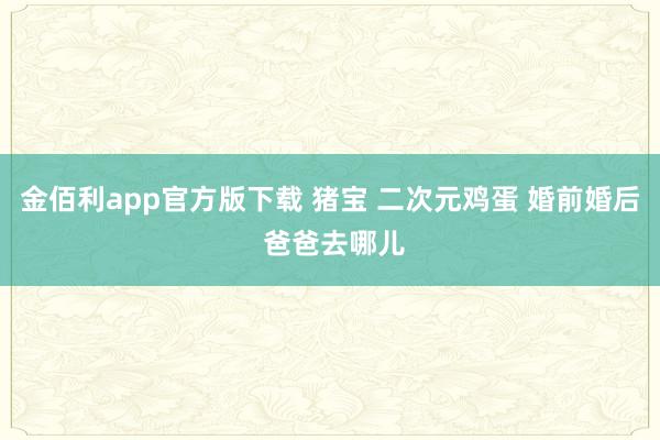 金佰利app官方版下载 猪宝 二次元鸡蛋 婚前婚后 爸爸去哪儿