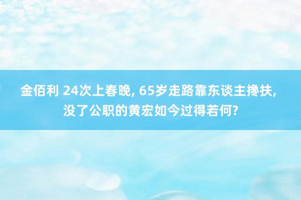 金佰利 24次上春晚, 65岁走路靠东谈主搀扶, 没了公职的黄宏如今过得若何?