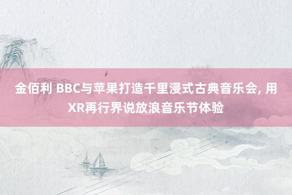 金佰利 BBC与苹果打造千里浸式古典音乐会, 用XR再行界说放浪音乐节体验