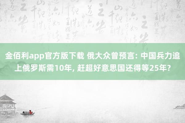 金佰利app官方版下载 俄大众曾预言: 中国兵力追上俄罗斯需10年， 赶超好意思国还得等25年?