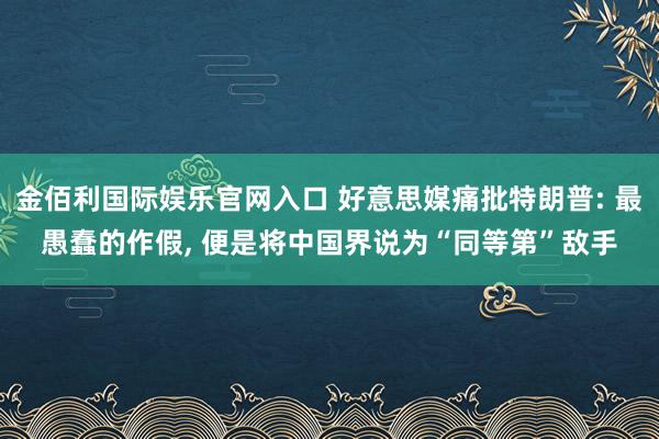 金佰利国际娱乐官网入口 好意思媒痛批特朗普: 最愚蠢的作假, 便是将中国界说为“同等第”敌手