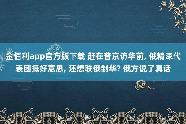 金佰利app官方版下载 赶在普京访华前, 俄精深代表团抵好意思, 还想联俄制华? 俄方说了真话