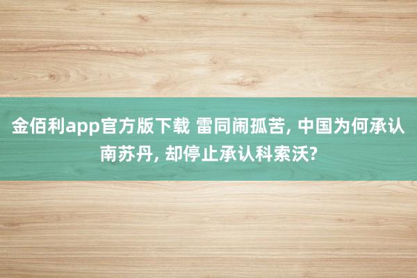 金佰利app官方版下载 雷同闹孤苦, 中国为何承认南苏丹, 却停止承认科索沃?