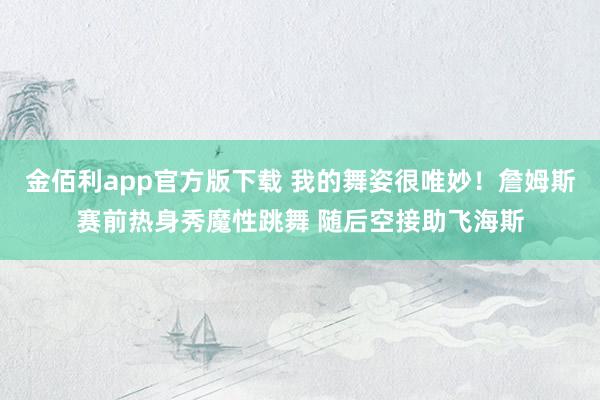 金佰利app官方版下载 我的舞姿很唯妙！詹姆斯赛前热身秀魔性跳舞 随后空接助飞海斯