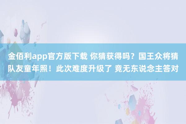 金佰利app官方版下载 你猜获得吗？国王众将猜队友童年照！此次难度升级了 竟无东说念主答对