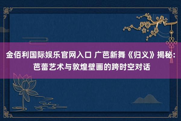 金佰利国际娱乐官网入口 广芭新舞《归义》揭秘: 芭蕾艺术与敦煌壁画的跨时空对话