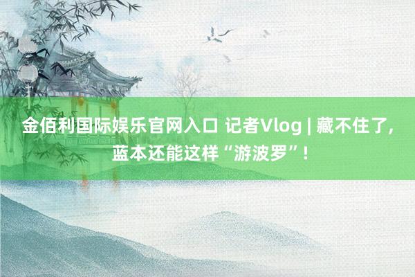 金佰利国际娱乐官网入口 记者Vlog | 藏不住了, 蓝本还能这样“游波罗”!