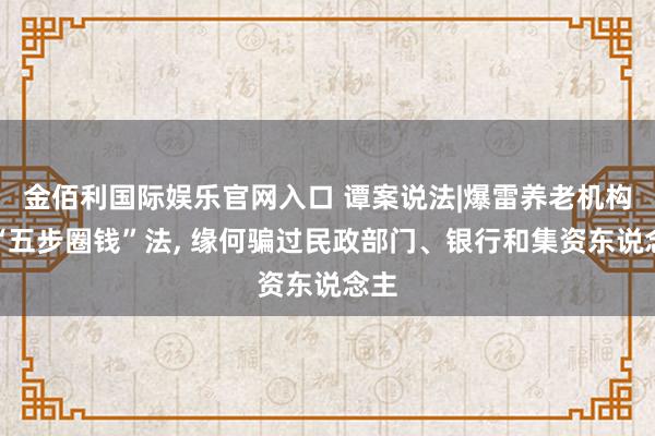 金佰利国际娱乐官网入口 谭案说法|爆雷养老机构的“五步圈钱”法, 缘何骗过民政部门、银行和集资东说念主