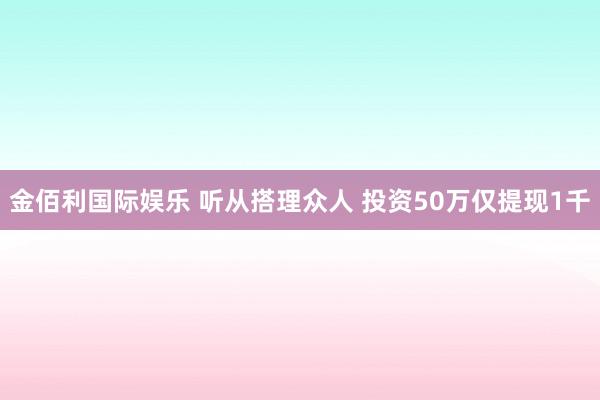 金佰利国际娱乐 听从搭理众人 投资50万仅提现1千