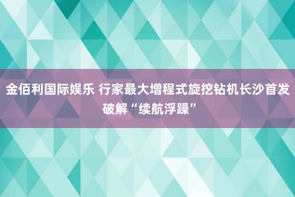金佰利国际娱乐 行家最大增程式旋挖钻机长沙首发 破解“续航浮躁”