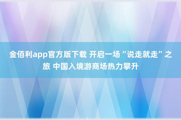 金佰利app官方版下载 开启一场“说走就走”之旅 中国入境游商场热力攀升