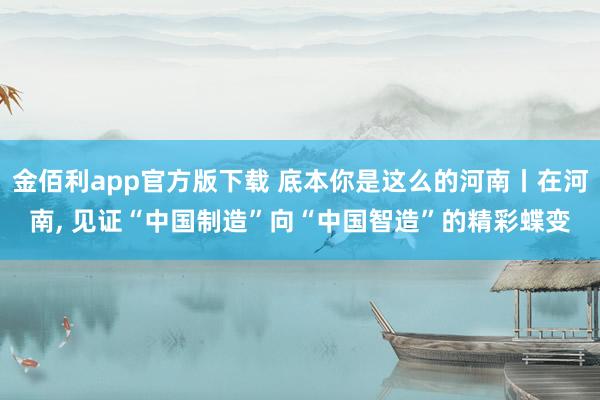 金佰利app官方版下载 底本你是这么的河南丨在河南, 见证“中国制造”向“中国智造”的精彩蝶变
