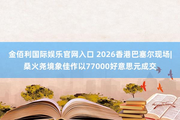 金佰利国际娱乐官网入口 2026香港巴塞尔现场|桑火尧境象佳作以77000好意思元成交