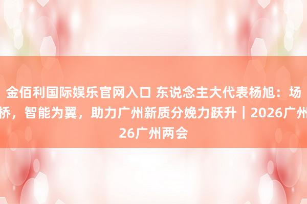 金佰利国际娱乐官网入口 东说念主大代表杨旭：场景为桥，智能为翼，助力广州新质分娩力跃升｜2026广州两会