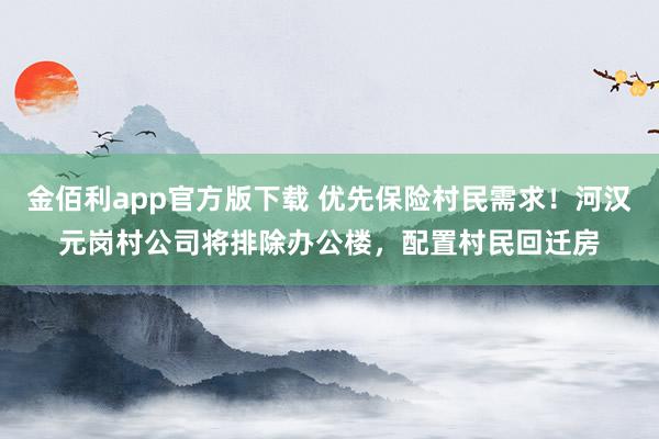 金佰利app官方版下载 优先保险村民需求！河汉元岗村公司将排除办公楼，配置村民回迁房