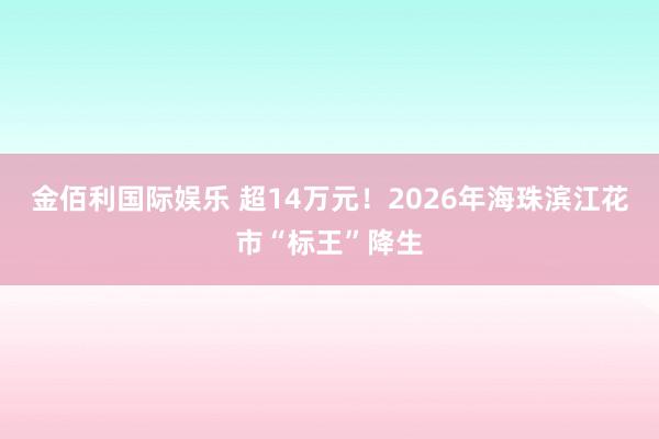 金佰利国际娱乐 超14万元！2026年海珠滨江花市“标王”降生