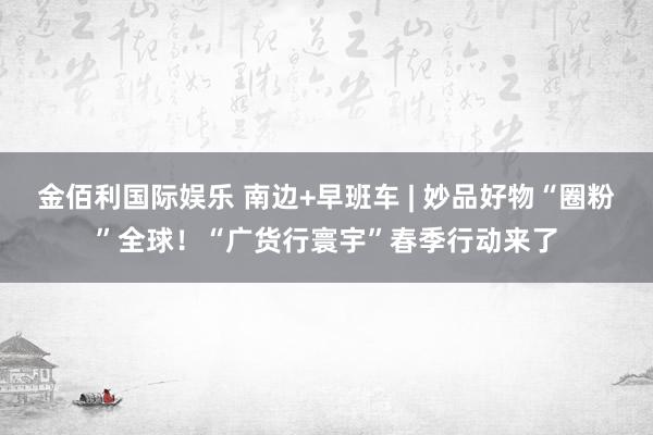 金佰利国际娱乐 南边+早班车 | 妙品好物“圈粉”全球！“广货行寰宇”春季行动来了