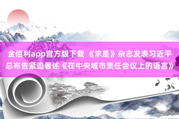 金佰利app官方版下载 《求是》杂志发表习近平总布告紧迫著述《在中央城市责任会议上的语言》